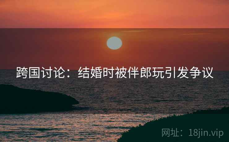 跨国讨论：结婚时被伴郎玩引发争议