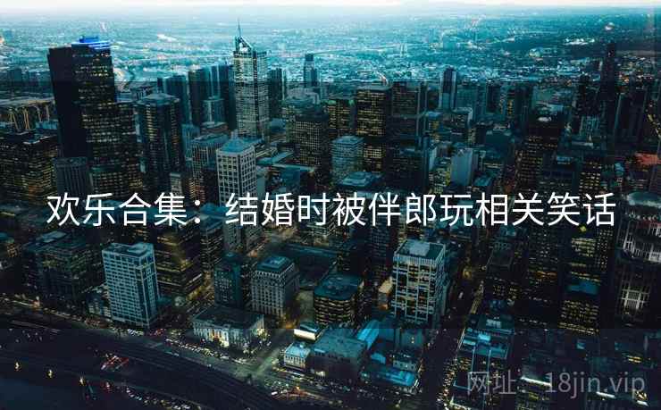 欢乐合集：结婚时被伴郎玩相关笑话