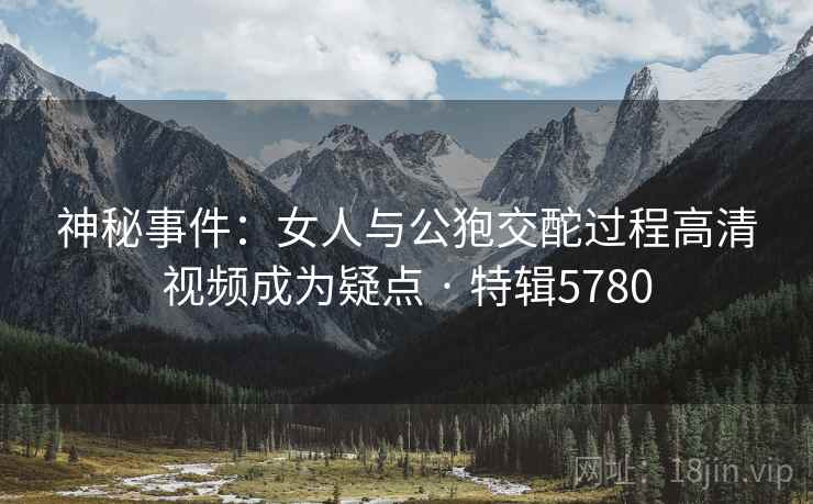 神秘事件：女人与公狍交酡过程高清视频成为疑点 · 特辑5780