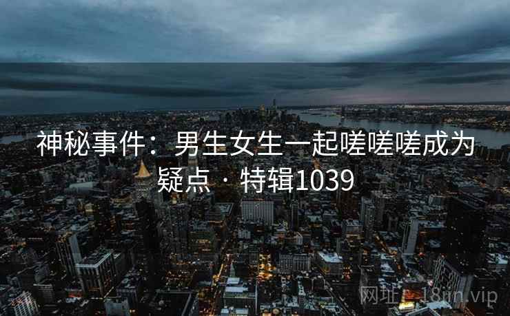 神秘事件：男生女生一起嗟嗟嗟成为疑点 · 特辑1039