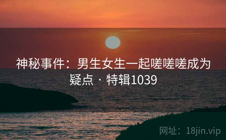 神秘事件：男生女生一起嗟嗟嗟成为疑点 · 特辑1039