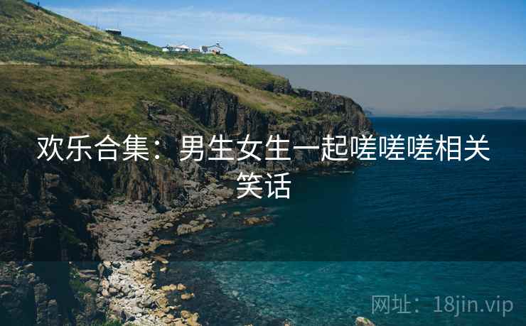 欢乐合集：男生女生一起嗟嗟嗟相关笑话